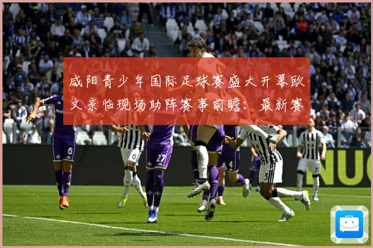 咸阳青少年国际足球赛盛大开幕欧文亲临现场助阵赛事前瞻：最新赛事动态与深度分析