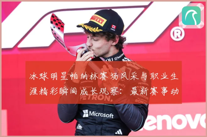冰球明星帕纳林赛场风采与职业生涯精彩瞬间成长观察：最新赛事动态与深度分析