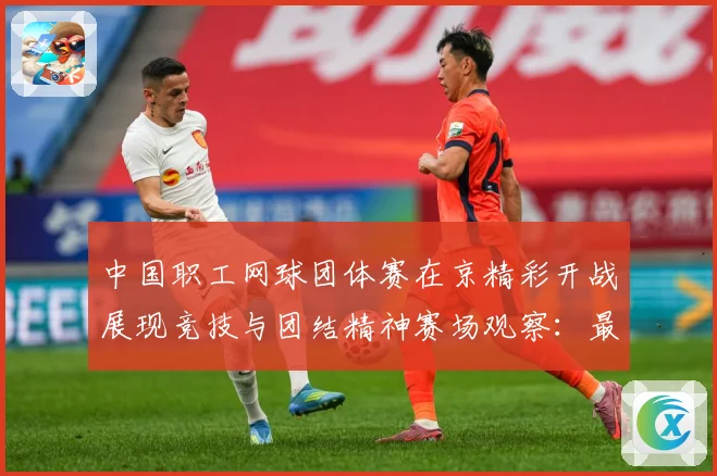 中国职工网球团体赛在京精彩开战展现竞技与团结精神赛场观察：最新赛事动态与深度分析
