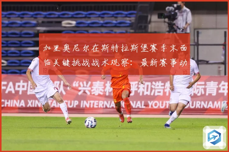 加里奥尼尔在斯特拉斯堡赛季末面临关键挑战战术观察：最新赛事动态与深度分析