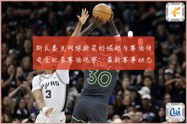 斯瓦泰克网球新星的崛起与赛场传奇全纪录赛场观察：最新赛事动态与深度分析
