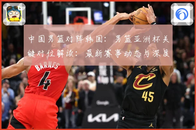 中国男篮对阵韩国：男篮亚洲杯关键对位解读：最新赛事动态与深度分析