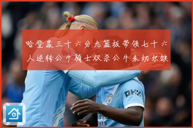 哈登轰三十六分九篮板带领七十六人逆转公牛骑士双杀公牛米切尔缺专题观察：最新赛事动态与深度分析