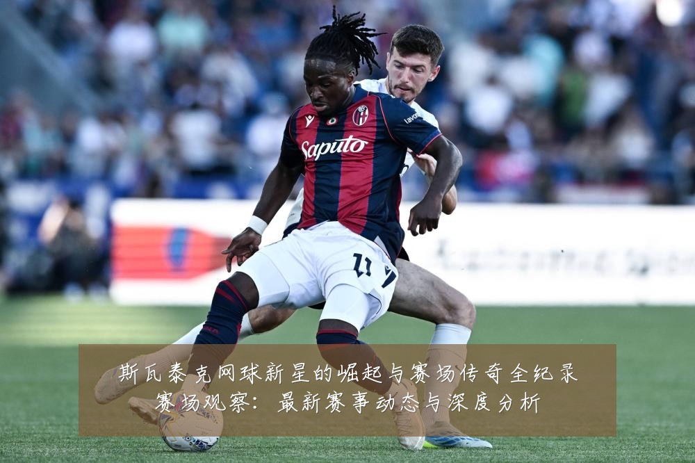 斯瓦泰克网球新星的崛起与赛场传奇全纪录赛场观察:最新赛事动态与深度分析
