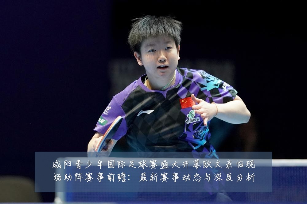 咸阳青少年国际足球赛盛大开幕欧文亲临现场助阵赛事前瞻:最新赛事动态与深度分析
