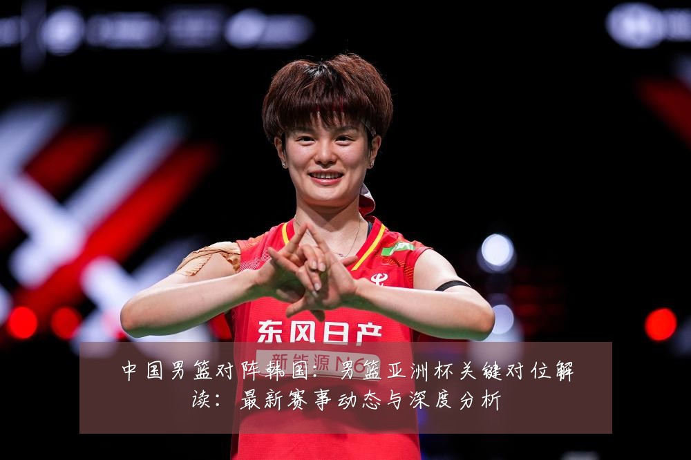 中国男篮对阵韩国:男篮亚洲杯关键对位解读:最新赛事动态与深度分析